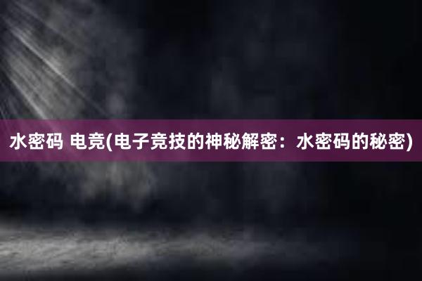 水密码 电竞(电子竞技的神秘解密：水密码的秘密)