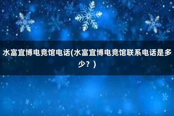 水富宜博电竞馆电话(水富宜博电竞馆联系电话是多少？)