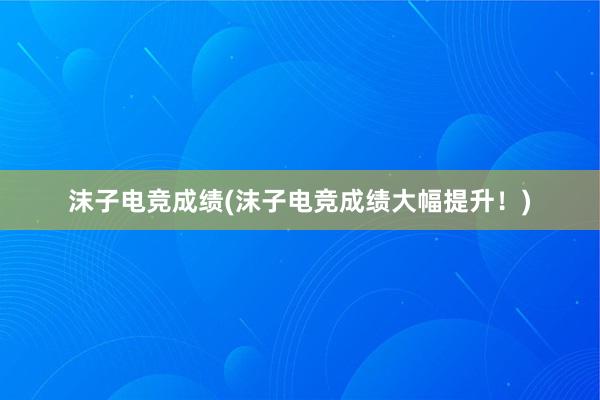 沫子电竞成绩(沫子电竞成绩大幅提升！)