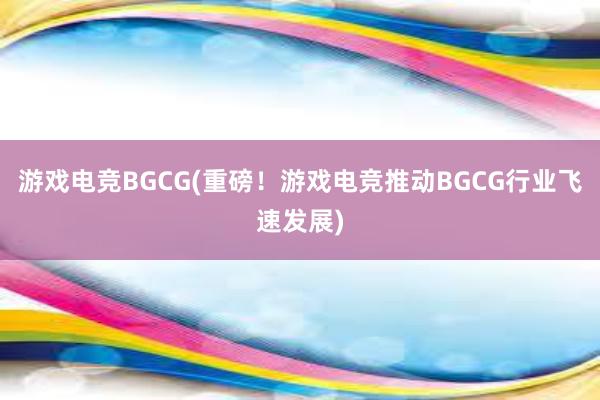 游戏电竞BGCG(重磅！游戏电竞推动BGCG行业飞速发展)