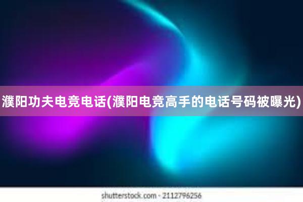 濮阳功夫电竞电话(濮阳电竞高手的电话号码被曝光)