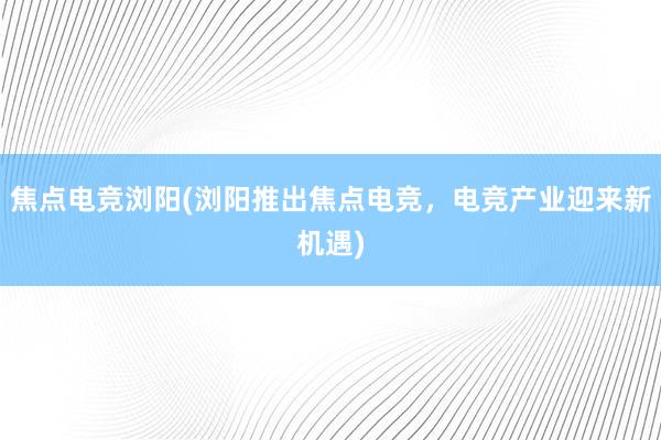 焦点电竞浏阳(浏阳推出焦点电竞，电竞产业迎来新机遇)