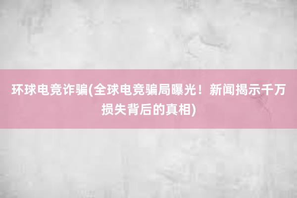 环球电竞诈骗(全球电竞骗局曝光！新闻揭示千万损失背后的真相)