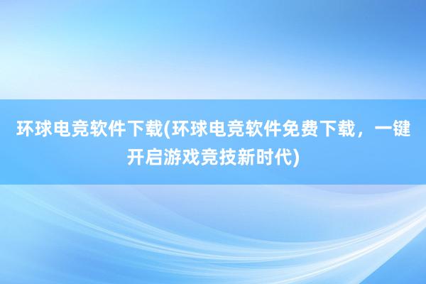 环球电竞软件下载(环球电竞软件免费下载，一键开启游戏竞技新时代)