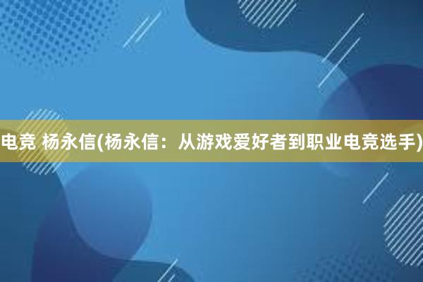 电竞 杨永信(杨永信：从游戏爱好者到职业电竞选手)