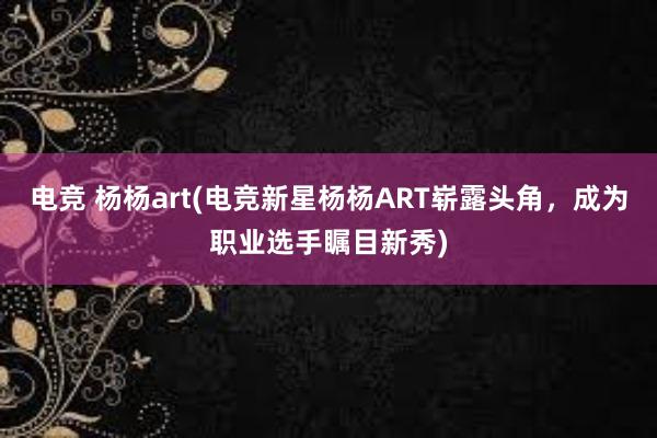 电竞 杨杨art(电竞新星杨杨ART崭露头角，成为职业选手瞩目新秀)