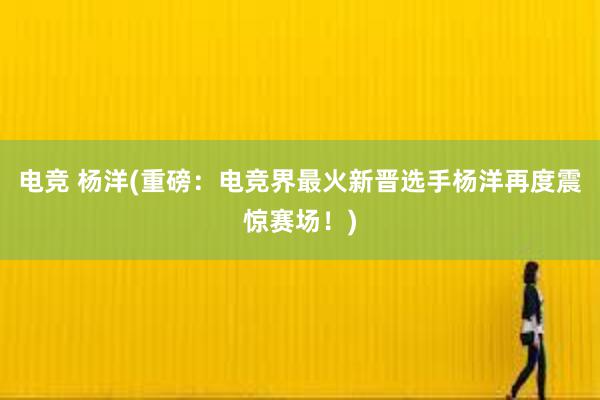 电竞 杨洋(重磅：电竞界最火新晋选手杨洋再度震惊赛场！)