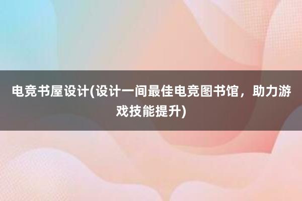 电竞书屋设计(设计一间最佳电竞图书馆，助力游戏技能提升)