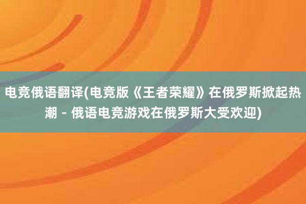 电竞俄语翻译(电竞版《王者荣耀》在俄罗斯掀起热潮 - 俄语电竞游戏在俄罗斯大受欢迎)