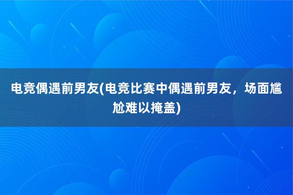 电竞偶遇前男友(电竞比赛中偶遇前男友，场面尴尬难以掩盖)