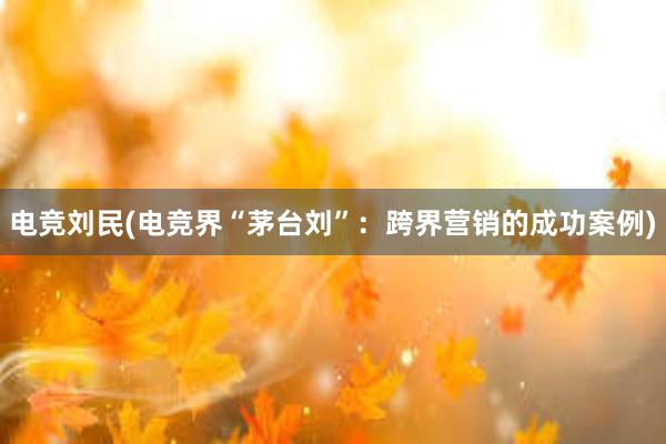 电竞刘民(电竞界“茅台刘”：跨界营销的成功案例)