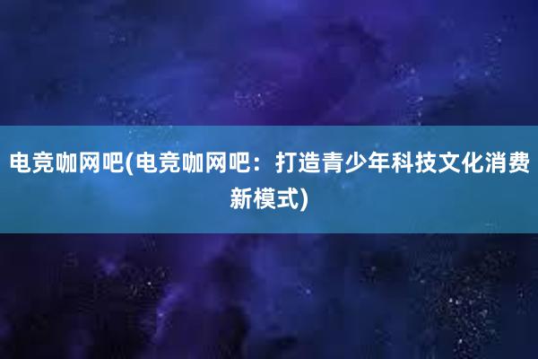 电竞咖网吧(电竞咖网吧：打造青少年科技文化消费新模式)