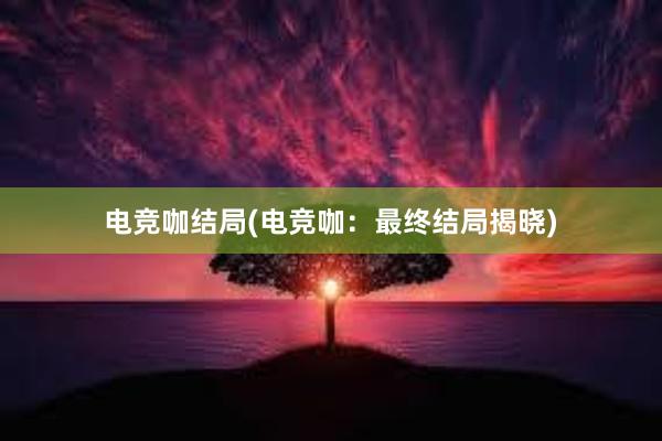 电竞咖结局(电竞咖：最终结局揭晓)