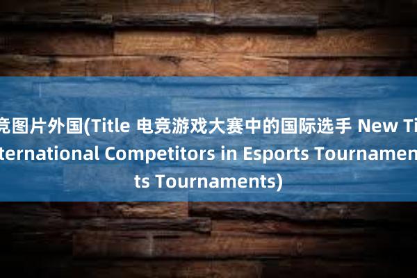 电竞图片外国(Title 电竞游戏大赛中的国际选手 New Title International Competitors in Esports Tournaments)