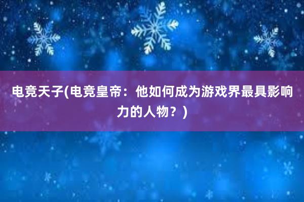 电竞天子(电竞皇帝：他如何成为游戏界最具影响力的人物？)