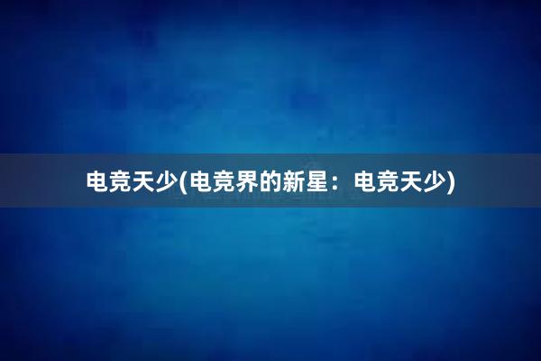 电竞天少(电竞界的新星：电竞天少)