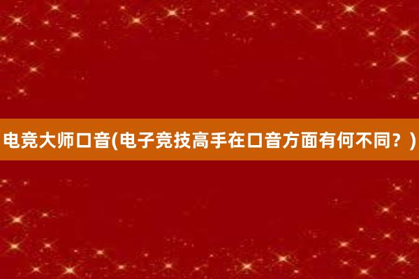 电竞大师口音(电子竞技高手在口音方面有何不同？)