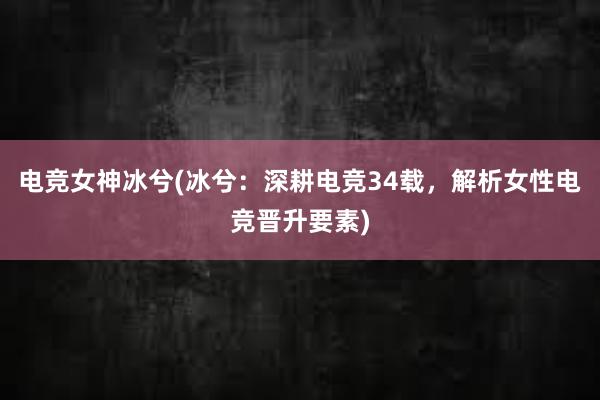 电竞女神冰兮(冰兮：深耕电竞34载，解析女性电竞晋升要素)