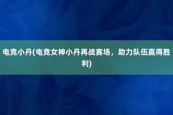 电竞小丹(电竞女神小丹再战赛场，助力队伍赢得胜利)