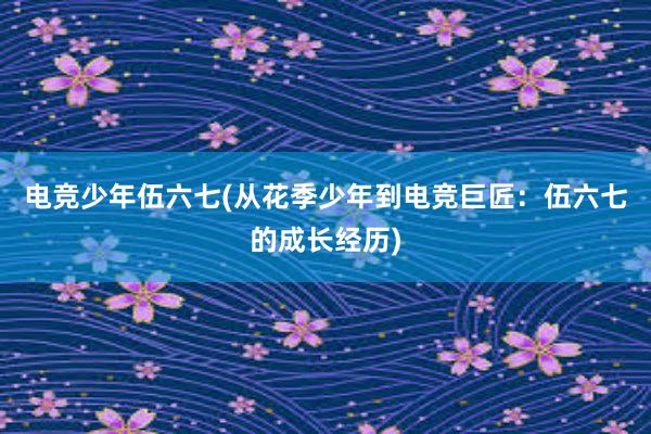 电竞少年伍六七(从花季少年到电竞巨匠：伍六七的成长经历)