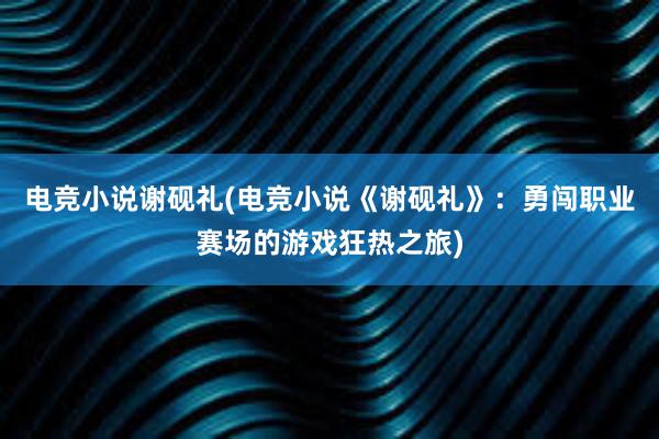 电竞小说谢砚礼(电竞小说《谢砚礼》：勇闯职业赛场的游戏狂热之旅)