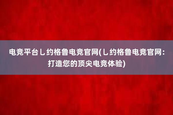 电竞平台乚约格鲁电竞官网(乚约格鲁电竞官网：打造您的顶尖电竞体验)