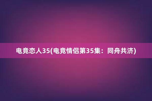 电竞恋人35(电竞情侣第35集：同舟共济)