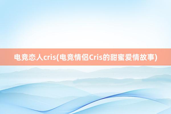 电竞恋人cris(电竞情侣Cris的甜蜜爱情故事)