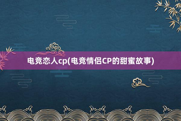 电竞恋人cp(电竞情侣CP的甜蜜故事)