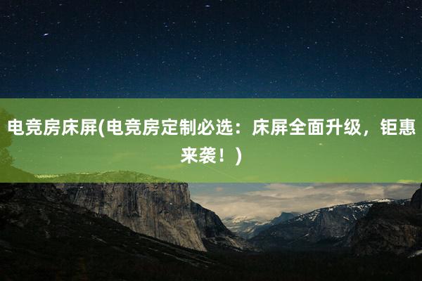 电竞房床屏(电竞房定制必选：床屏全面升级，钜惠来袭！)