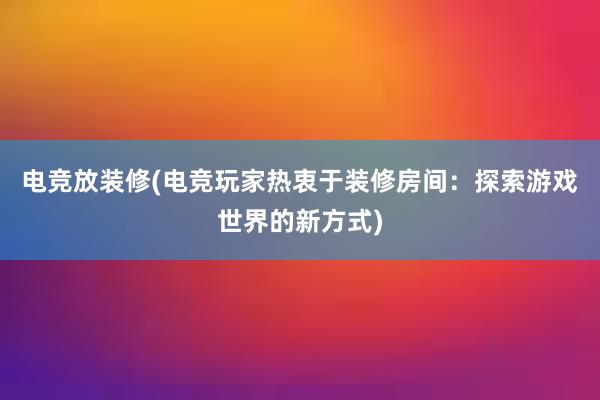 电竞放装修(电竞玩家热衷于装修房间：探索游戏世界的新方式)