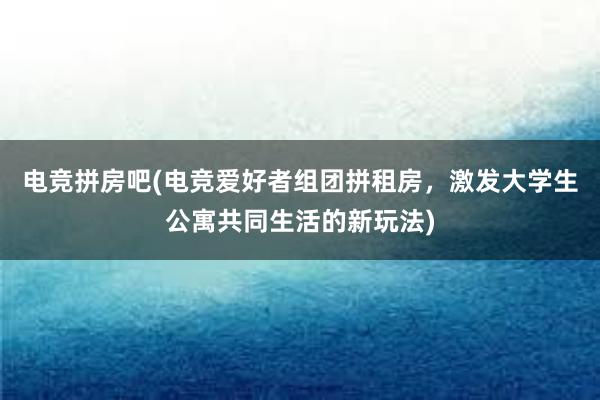 电竞拼房吧(电竞爱好者组团拼租房，激发大学生公寓共同生活的新玩法)