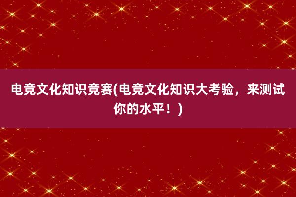 电竞文化知识竞赛(电竞文化知识大考验，来测试你的水平！)