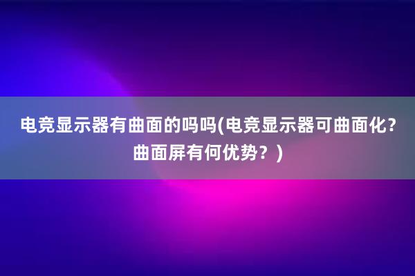 电竞显示器有曲面的吗吗(电竞显示器可曲面化？曲面屏有何优势？)