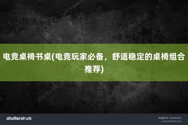 电竞桌椅书桌(电竞玩家必备，舒适稳定的桌椅组合推荐)