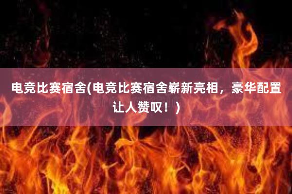 电竞比赛宿舍(电竞比赛宿舍崭新亮相，豪华配置让人赞叹！)