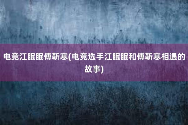 电竞江眠眠傅靳寒(电竞选手江眠眠和傅靳寒相遇的故事)