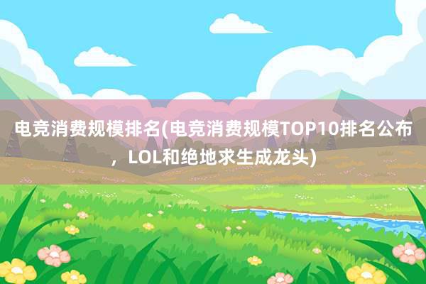 电竞消费规模排名(电竞消费规模TOP10排名公布，LOL和绝地求生成龙头)