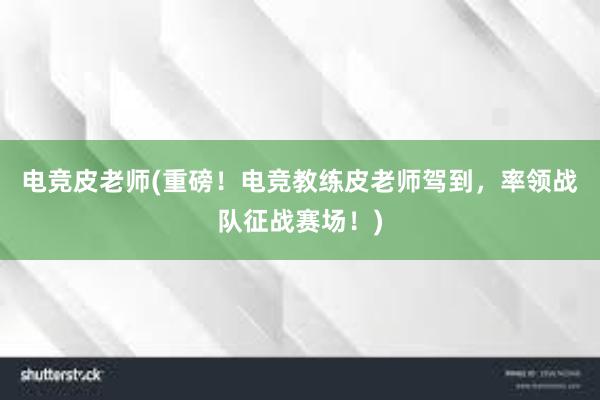 电竞皮老师(重磅！电竞教练皮老师驾到，率领战队征战赛场！)