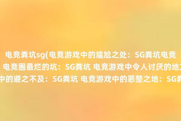 电竞粪坑sg(电竞游戏中的尴尬之处：SG粪坑电竞游戏中的败笔：SG粪坑 电竞圈最烂的坑：SG粪坑 电竞游戏中令人讨厌的地方：SG粪坑 电竞游戏中的避之不及：SG粪坑 电竞游戏中的恶整之地：SG粪坑 电竞游戏中不可忽视的障碍：SG粪坑 电竞中臭名昭著的地方：SG粪坑 电竞游戏中的污点：SG粪坑 电竞游戏中的败类：SG粪坑)