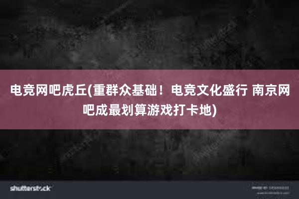 电竞网吧虎丘(重群众基础！电竞文化盛行 南京网吧成最划算游戏打卡地)