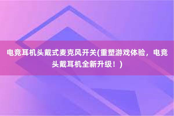 电竞耳机头戴式麦克风开关(重塑游戏体验，电竞头戴耳机全新升级！)