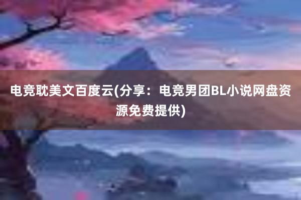 电竞耽美文百度云(分享：电竞男团BL小说网盘资源免费提供)