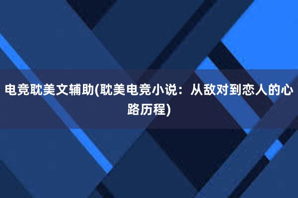 电竞耽美文辅助(耽美电竞小说：从敌对到恋人的心路历程)