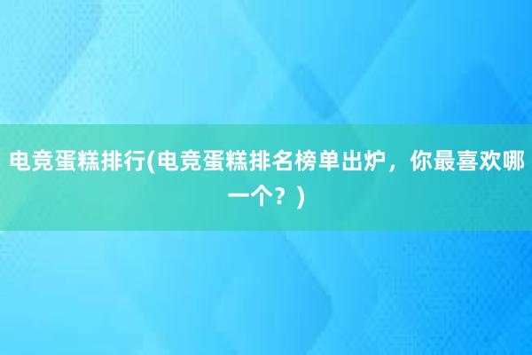 电竞蛋糕排行(电竞蛋糕排名榜单出炉，你最喜欢哪一个？)