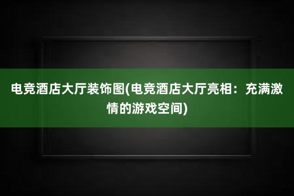 电竞酒店大厅装饰图(电竞酒店大厅亮相：充满激情的游戏空间)