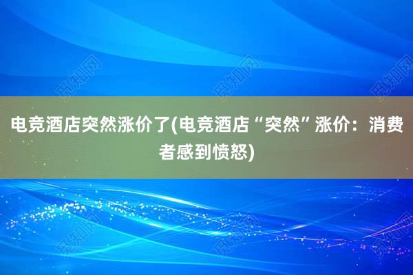 电竞酒店突然涨价了(电竞酒店“突然”涨价：消费者感到愤怒)
