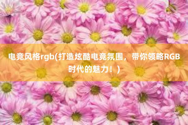 电竞风格rgb(打造炫酷电竞氛围，带你领略RGB时代的魅力！)