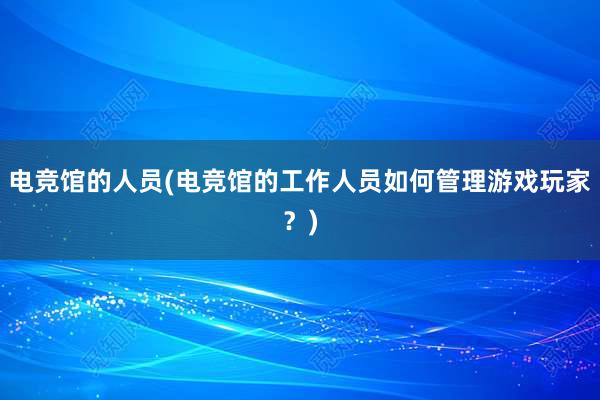 电竞馆的人员(电竞馆的工作人员如何管理游戏玩家？)