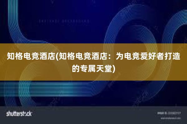 知格电竞酒店(知格电竞酒店：为电竞爱好者打造的专属天堂)